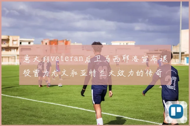 意大利veteran后卫马西耶洛宣布退役曾为尤文和亚特兰大效力的传奇球员