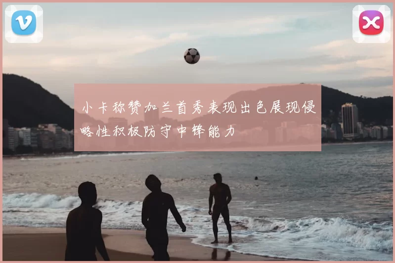 小卡称赞加兰首秀表现出色展现侵略性积极防守中锋能力