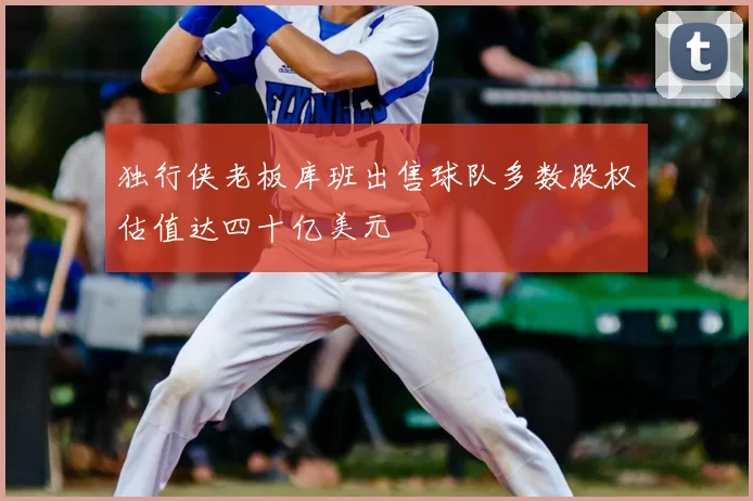 独行侠老板库班出售球队多数股权估值达四十亿美元