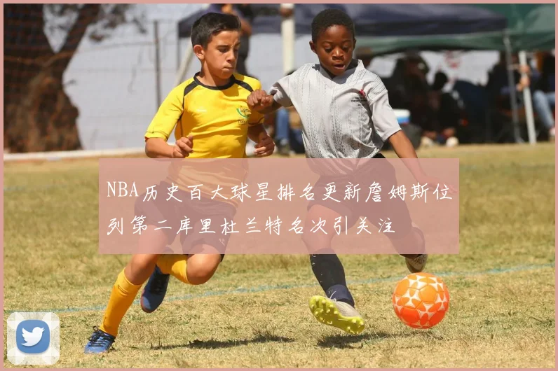 NBA历史百大球星排名更新詹姆斯位列第二库里杜兰特名次引关注