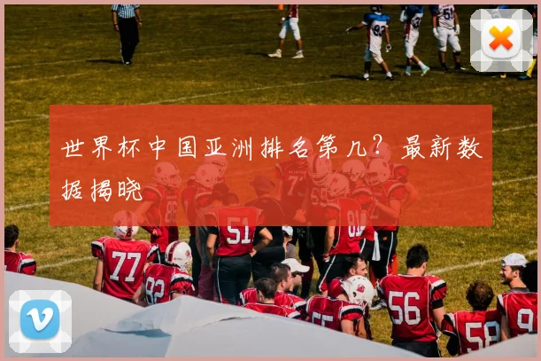 世界杯中国亚洲排名第几?最新数据揭晓