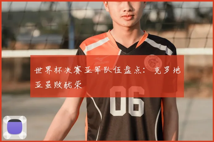 世界杯决赛亚军队伍盘点:克罗地亚虽败犹荣