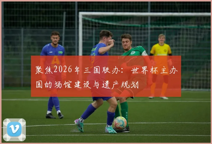 聚焦2026年三国联办:世界杯主办国的场馆建设与遗产规划