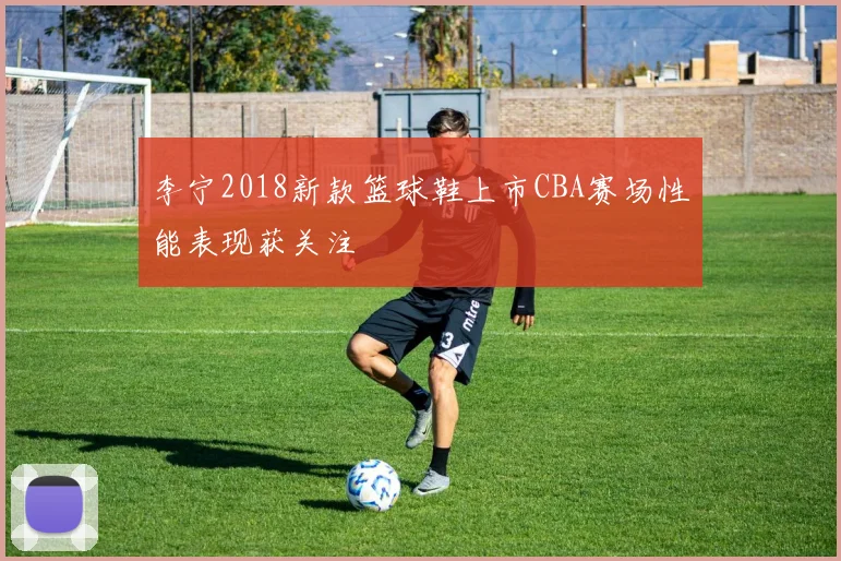 李宁2018新款篮球鞋上市CBA赛场性能表现获关注