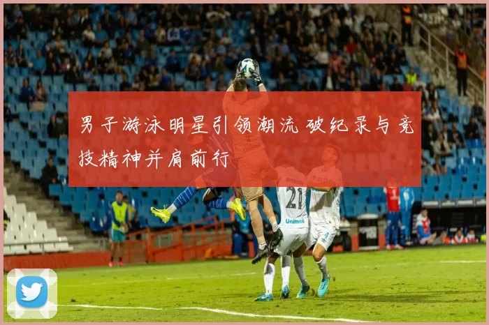 男子游泳明星引领潮流 破纪录与竞技精神并肩前行