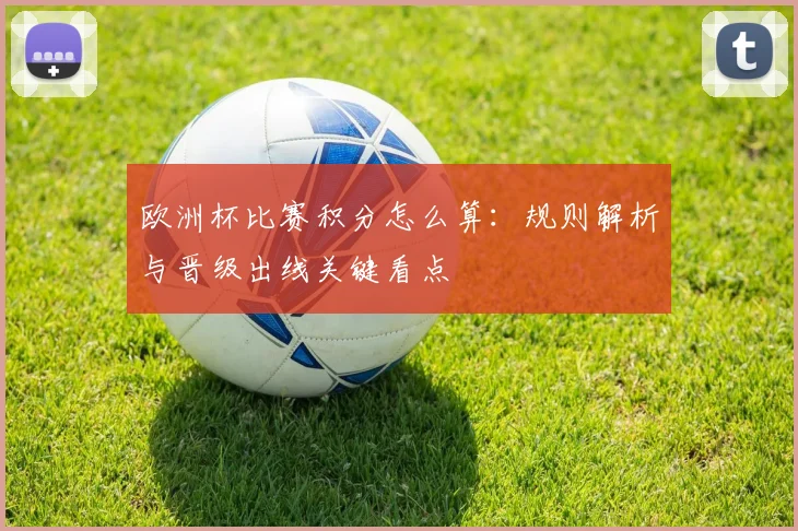 欧洲杯比赛积分怎么算:规则解析与晋级出线关键看点