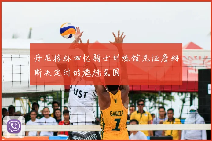 丹尼格林回忆骑士训练馆见证詹姆斯决定时的尴尬氛围