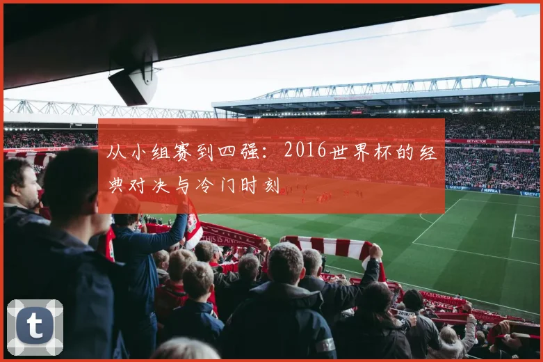 从小组赛到四强:2016世界杯的经典对决与冷门时刻