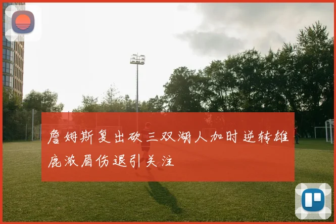 詹姆斯复出砍三双湖人加时逆转雄鹿浓眉伤退引关注