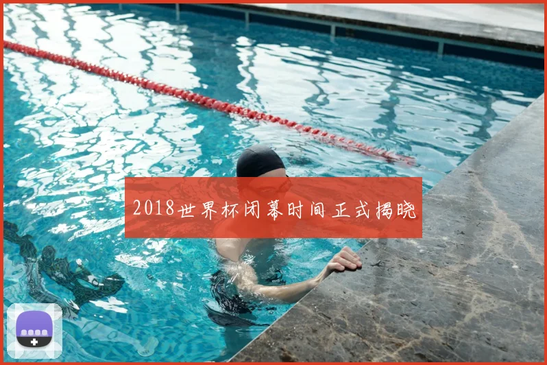 2018世界杯闭幕时间正式揭晓