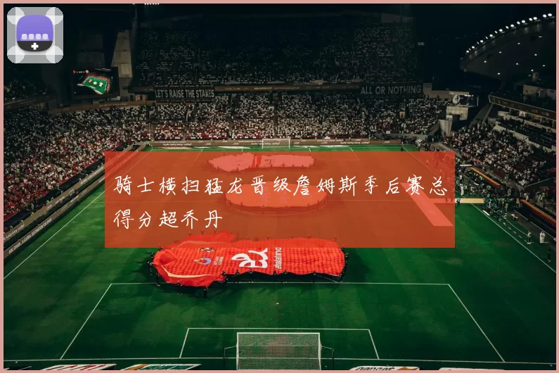 骑士横扫猛龙晋级詹姆斯季后赛总得分超乔丹