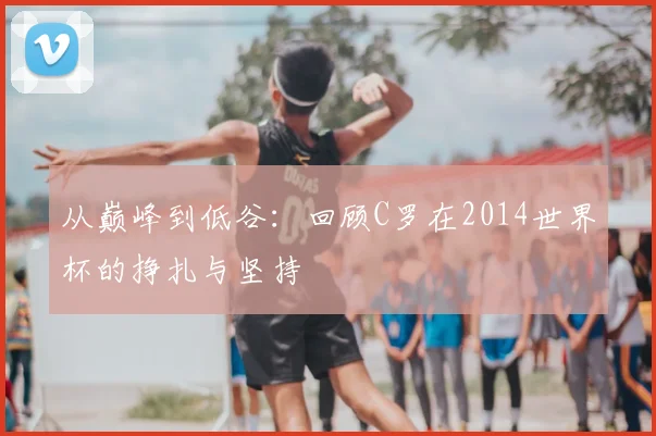 从巅峰到低谷:回顾C罗在2014世界杯的挣扎与坚持