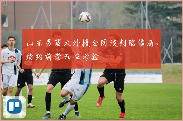 山东男篮大外援合同谈判陷僵局，续约前景面临考验
