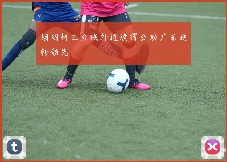 胡明轩三分线外连续得分助广东逆转领先
