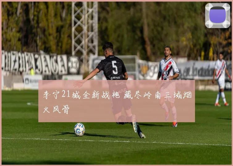 李宁21城全新战袍 藏尽岭南三域烟火风骨