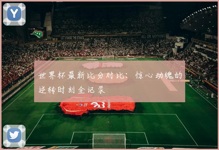 世界杯最新比分对比:惊心动魄的逆转时刻全记录