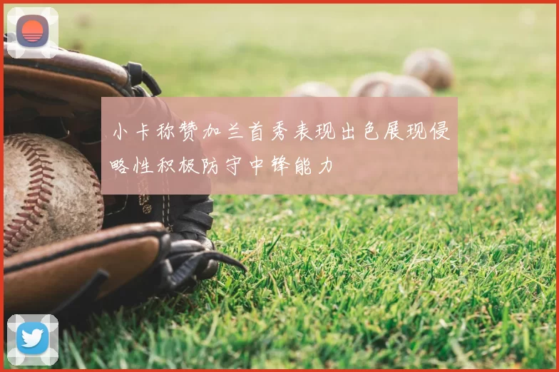 小卡称赞加兰首秀表现出色展现侵略性积极防守中锋能力