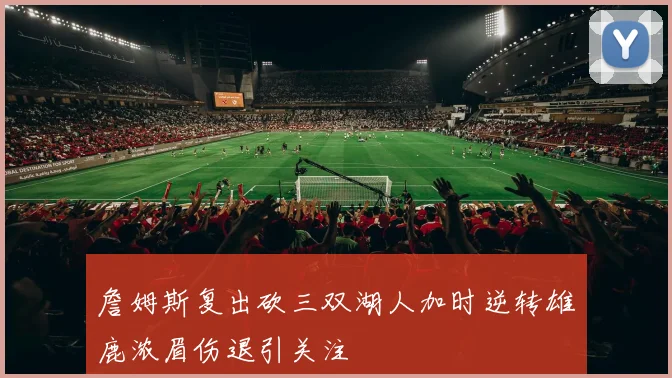 詹姆斯复出砍三双湖人加时逆转雄鹿浓眉伤退引关注