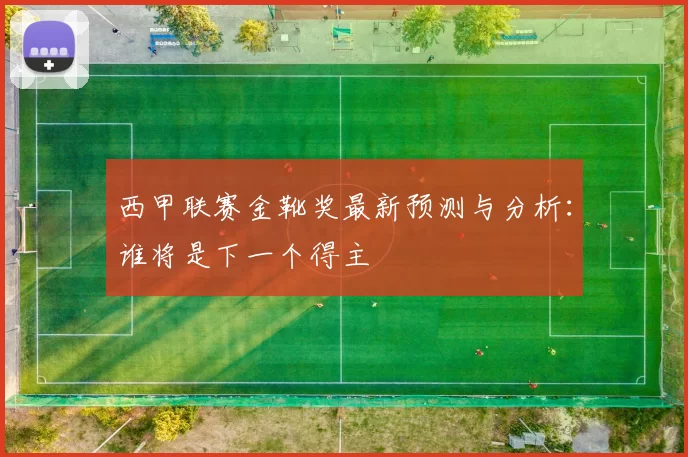 西甲联赛金靴奖最新预测与分析：谁将是下一个得主
