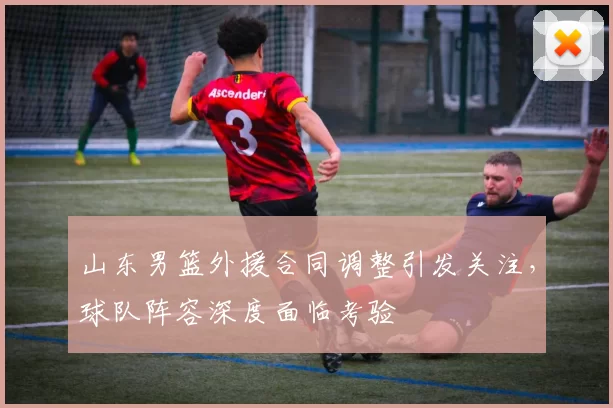 山东男篮外援合同调整引发关注，球队阵容深度面临考验