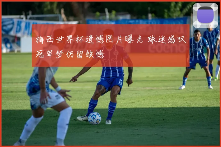 梅西世界杯遗憾图片曝光 球迷感叹冠军梦仍留缺憾