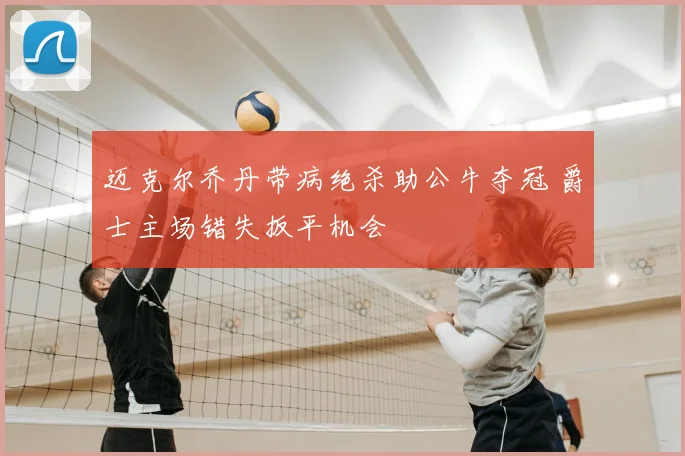 迈克尔乔丹带病绝杀助公牛夺冠 爵士主场错失扳平机会