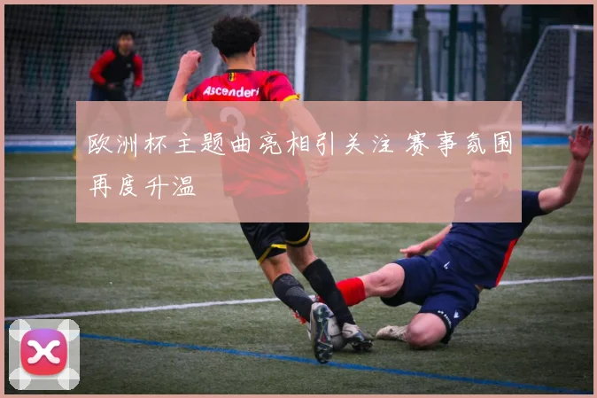欧洲杯主题曲亮相引关注 赛事氛围再度升温