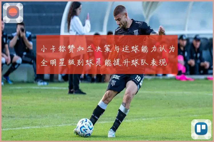 小卡称赞加兰决策与运球能力认为全明星级别球员能提升球队表现