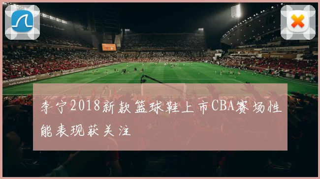 李宁2018新款篮球鞋上市CBA赛场性能表现获关注