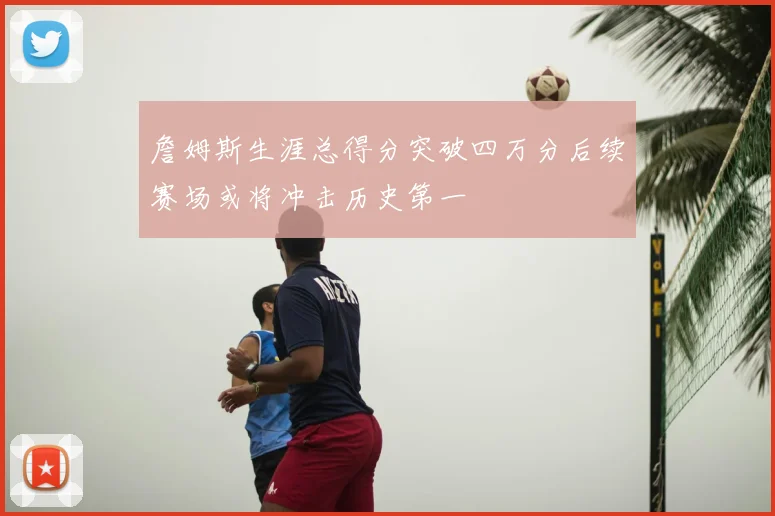 詹姆斯生涯总得分突破四万分后续赛场或将冲击历史第一