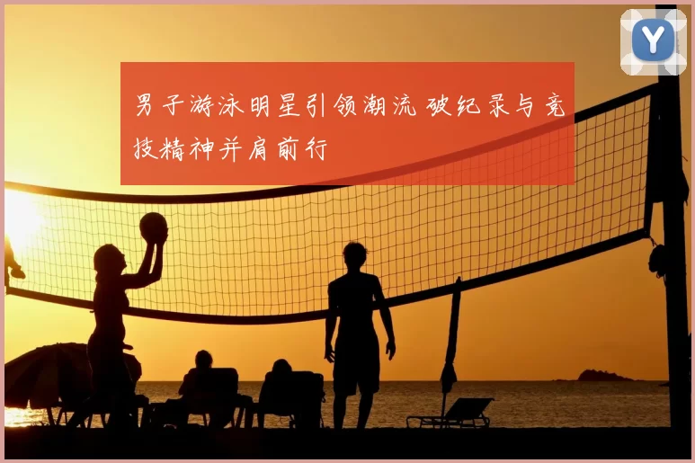 男子游泳明星引领潮流 破纪录与竞技精神并肩前行