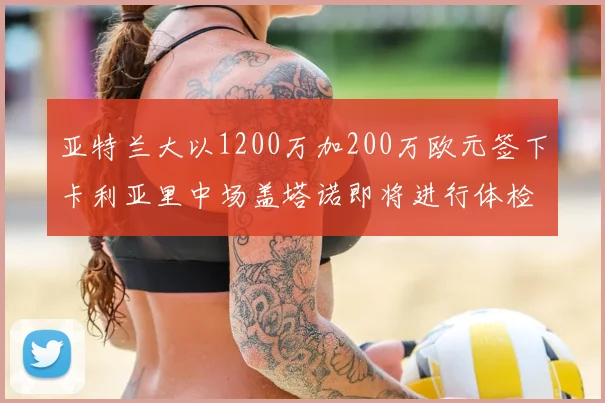 亚特兰大以1200万加200万欧元签下卡利亚里中场盖塔诺即将进行体检