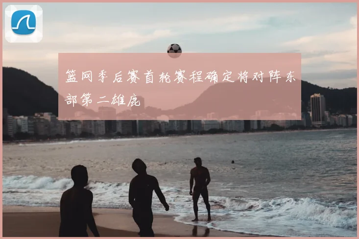 篮网季后赛首轮赛程确定将对阵东部第二雄鹿