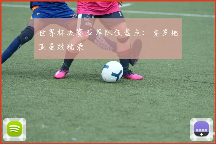 世界杯决赛亚军队伍盘点:克罗地亚虽败犹荣