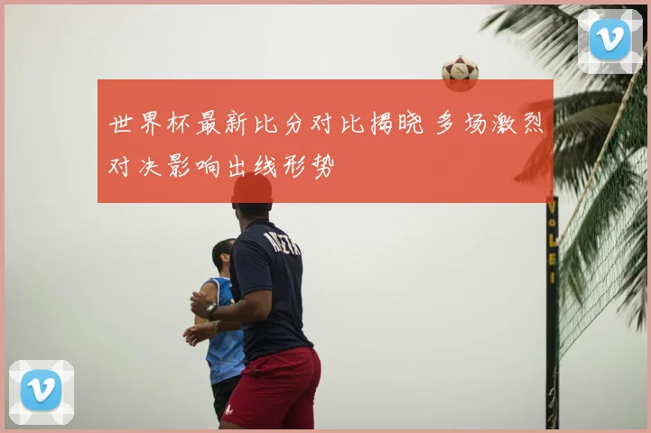 世界杯最新比分对比揭晓 多场激烈对决影响出线形势