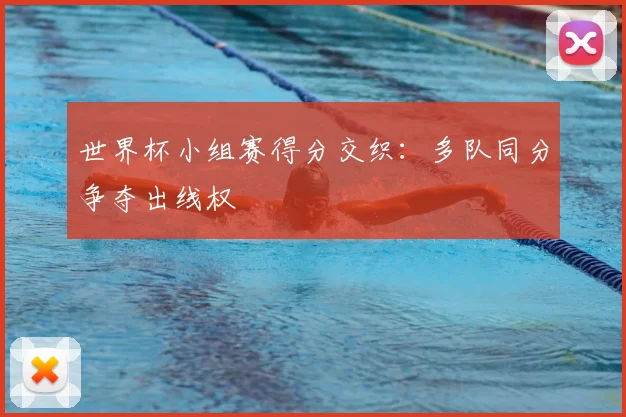 世界杯小组赛得分交织:多队同分争夺出线权