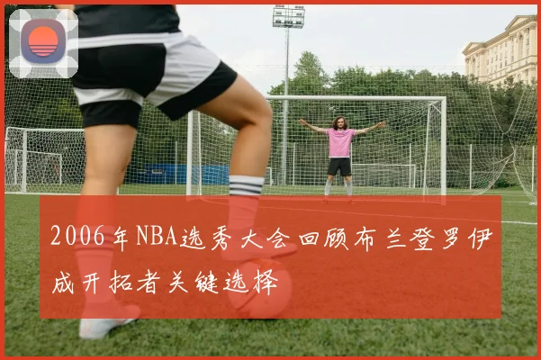 2006年NBA选秀大会回顾布兰登罗伊成开拓者关键选择