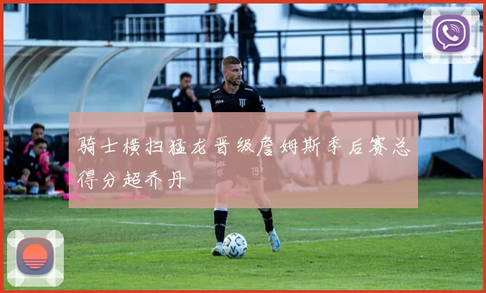 骑士横扫猛龙晋级詹姆斯季后赛总得分超乔丹