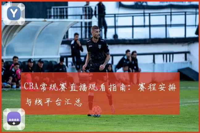 CBA常规赛直播观看指南：赛程安排与线平台汇总