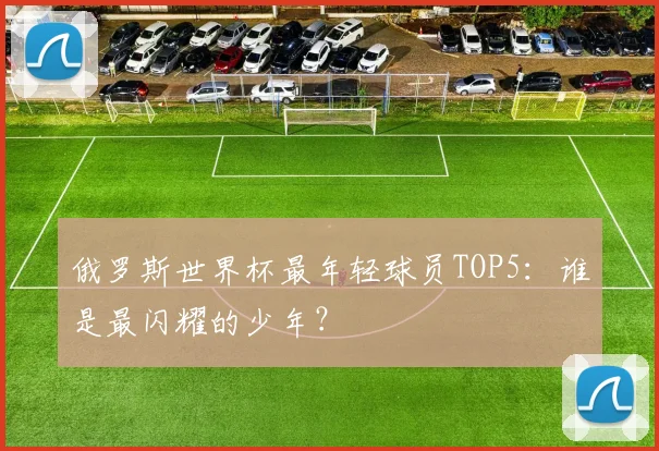 俄罗斯世界杯最年轻球员TOP5:谁是最闪耀的少年?