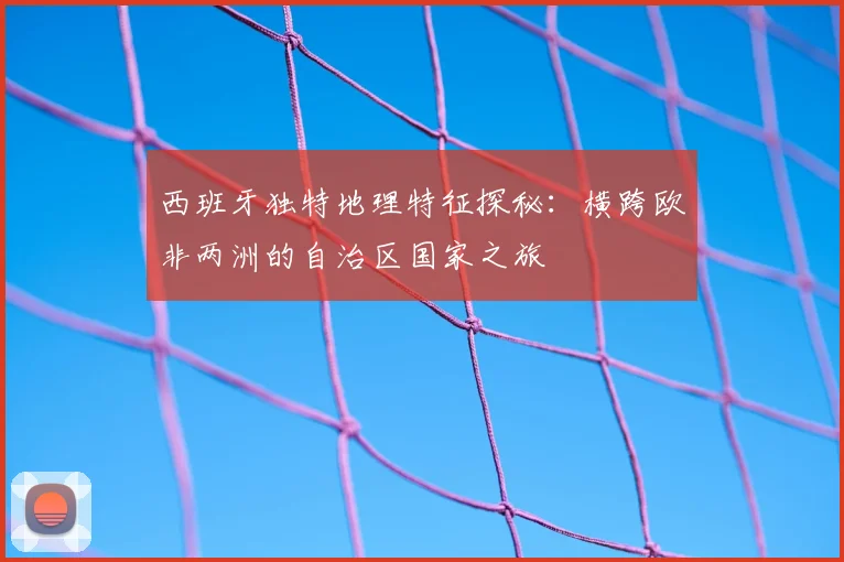 西班牙独特地理特征探秘:横跨欧非两洲的自治区国家之旅