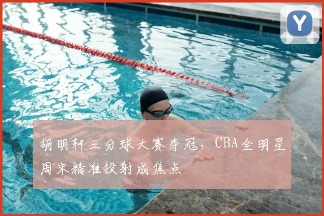 胡明轩三分球大赛夺冠，CBA全明星周末精准投射成焦点