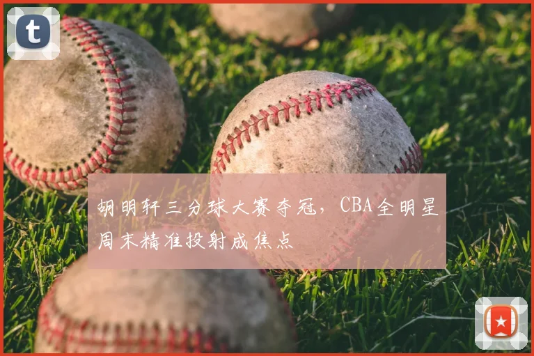 胡明轩三分球大赛夺冠，CBA全明星周末精准投射成焦点