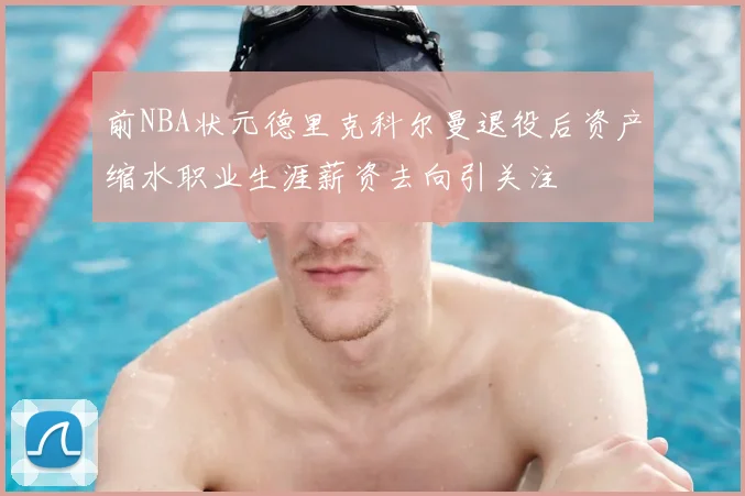 前NBA状元德里克科尔曼退役后资产缩水职业生涯薪资去向引关注