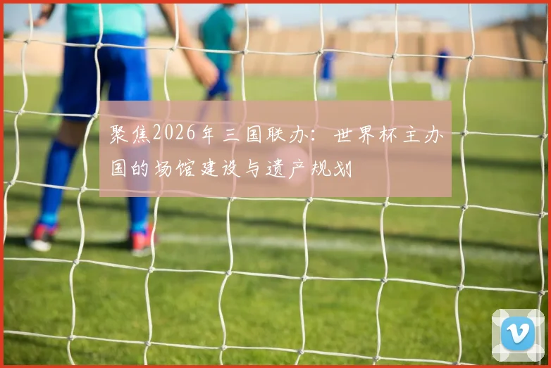 聚焦2026年三国联办:世界杯主办国的场馆建设与遗产规划