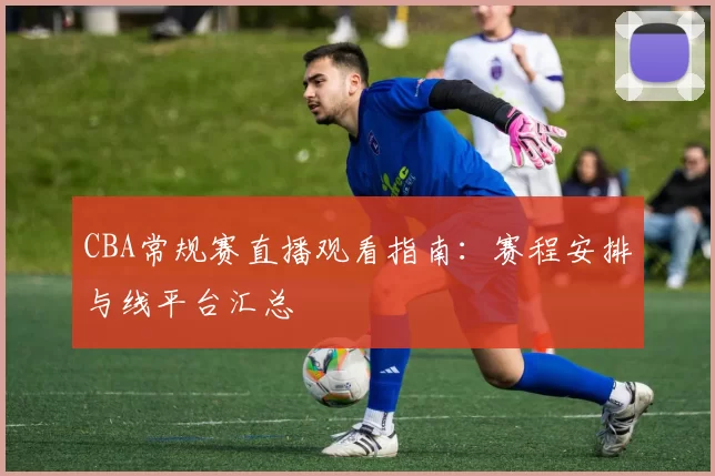 CBA常规赛直播观看指南：赛程安排与线平台汇总