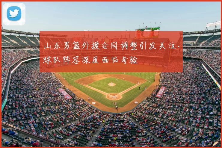 山东男篮外援合同调整引发关注，球队阵容深度面临考验