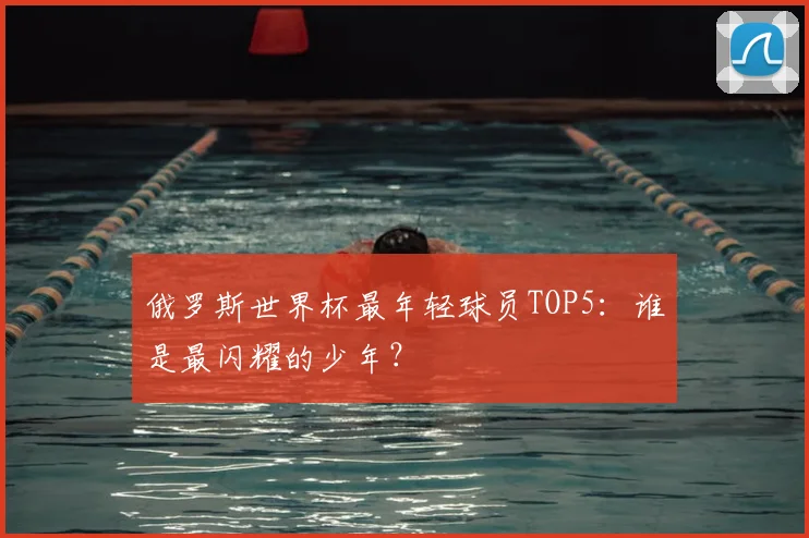 俄罗斯世界杯最年轻球员TOP5:谁是最闪耀的少年?