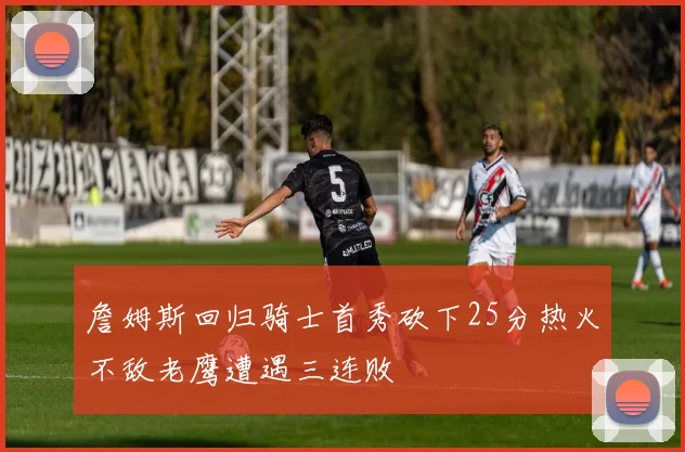 詹姆斯回归骑士首秀砍下25分热火不敌老鹰遭遇三连败