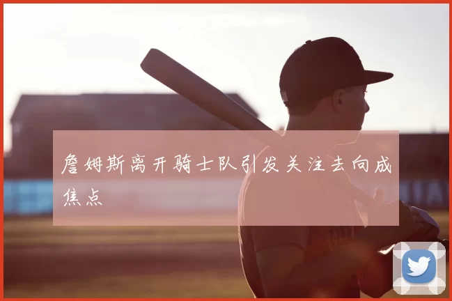 詹姆斯离开骑士队引发关注去向成焦点